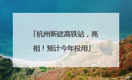 杭州新建高铁站，亮相！预计今年投用