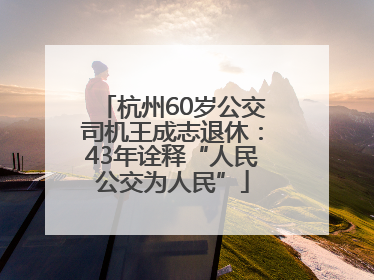 杭州60岁公交司机王成志退休：43年诠释“人民公交为人民”