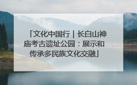 文化中国行｜长白山神庙考古遗址公园：展示和传承多民族文化交融
