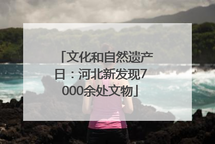 文化和自然遗产日：河北新发现7000余处文物