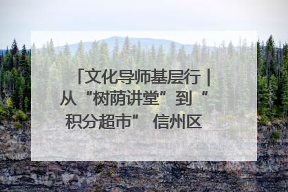 文化导师基层行｜从“树荫讲堂”到“积分超市” 信州区基层治理有实招