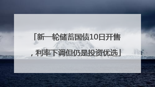 新一轮储蓄国债10日开售，利率下调但仍是投资优选
