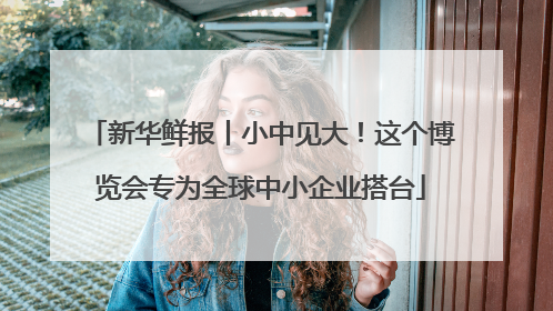 新华鲜报丨小中见大！这个博览会专为全球中小企业搭台