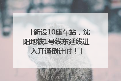 新设10座车站，沈阳地铁1号线东延线进入开通倒计时！