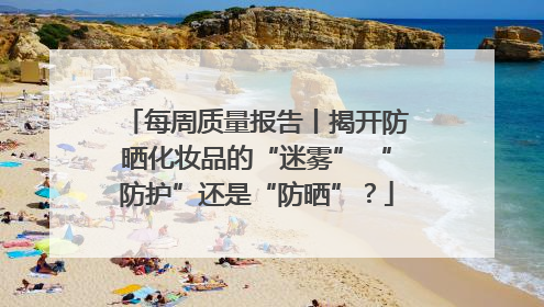 每周质量报告丨揭开防晒化妆品的“迷雾” “防护”还是“防晒”？