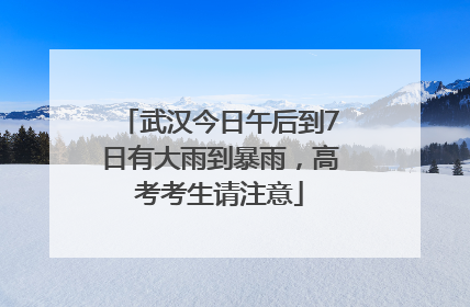 武汉今日午后到7日有大雨到暴雨，高考考生请注意