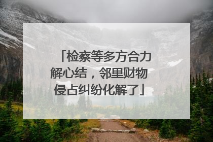 检察等多方合力解心结，邻里财物侵占纠纷化解了