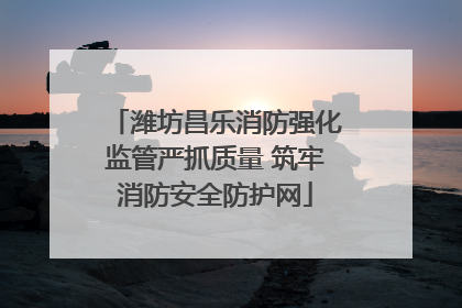 潍坊昌乐消防强化监管严抓质量 筑牢消防安全防护网