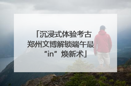 沉浸式体验考古 郑州文博解锁端午最“in”焕新术