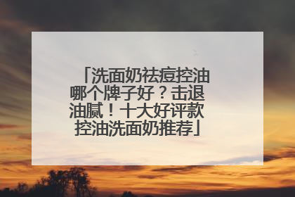 洗面奶祛痘控油哪个牌子好？击退油腻！十大好评款控油洗面奶推荐