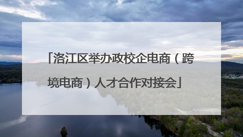 洛江区举办政校企电商（跨境电商）人才合作对接会