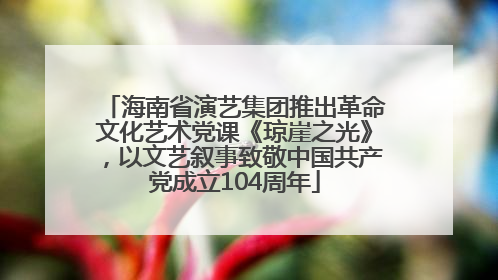 海南省演艺集团推出革命文化艺术党课《琼崖之光》，以文艺叙事致敬中国共产党成立104周年