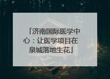 济南国际医学中心：让医学项目在泉城落地生花