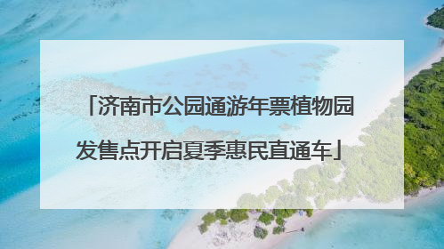 济南市公园通游年票植物园发售点开启夏季惠民直通车
