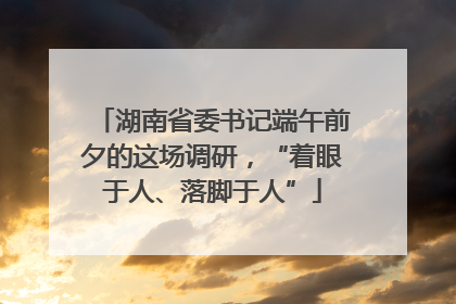 湖南省委书记端午前夕的这场调研，“着眼于人、落脚于人”