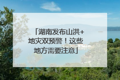 湖南发布山洪+地灾双预警！这些地方需要注意