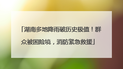 湖南多地降雨破历史极值！群众被困险境，消防紧急救援