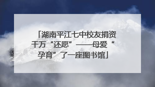 湖南平江七中校友捐资千万“还愿”——母爱“孕育”了一座图书馆