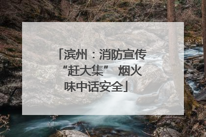 滨州：消防宣传“赶大集” 烟火味中话安全
