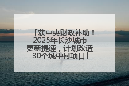 获中央财政补助!2025年长沙城市更新提速,计划改造30个城中村项目
