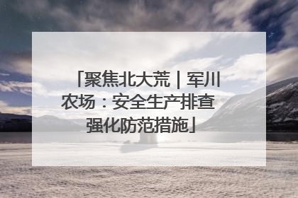聚焦北大荒｜军川农场：安全生产排查 强化防范措施