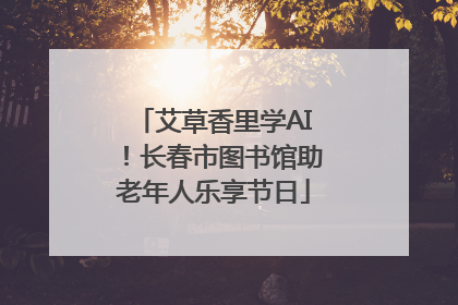 艾草香里学AI！长春市图书馆助老年人乐享节日