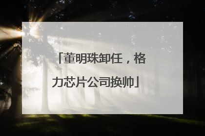 董明珠卸任，格力芯片公司换帅