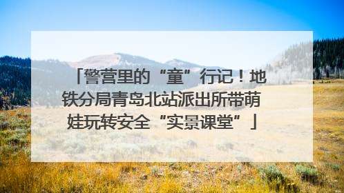 警营里的“童”行记！地铁分局青岛北站派出所带萌娃玩转安全“实景课堂”