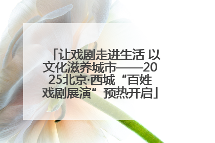 让戏剧走进生活 以文化滋养城市——2025北京·西城“百姓戏剧展演”预热开启