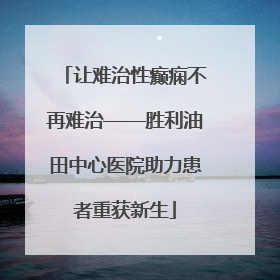 让难治性癫痫不再难治——胜利油田中心医院助力患者重获新生