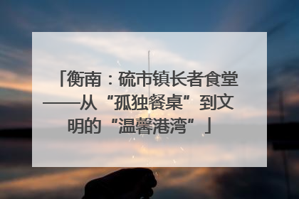 衡南：硫市镇长者食堂——从“孤独餐桌”到文明的“温馨港湾”