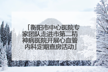 衡阳市中心医院专家团队走进市第二精神病医院开展心血管内科定期查房活动