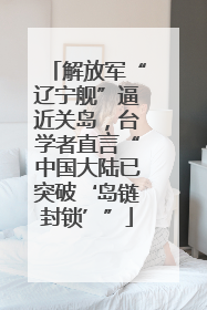 解放军“辽宁舰”逼近关岛，台学者直言“中国大陆已突破‘岛链封锁’”