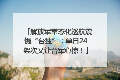 解放军常态化巡航震慑“台独”：单日24架次又让台军心惊！