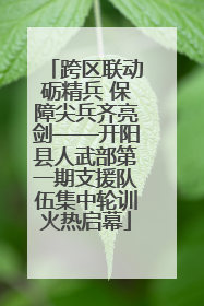 跨区联动砺精兵 保障尖兵齐亮剑——开阳县人武部第一期支援队伍集中轮训火热启幕