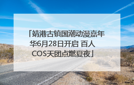 靖港古镇国潮动漫嘉年华6月28日开启 百人COS天团点燃夏夜