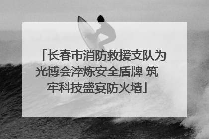 长春市消防救援支队为光博会淬炼安全盾牌 筑牢科技盛宴防火墙