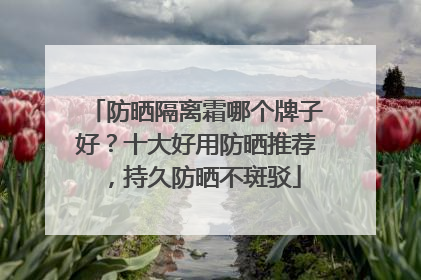 防晒隔离霜哪个牌子好？十大好用防晒推荐，持久防晒不斑驳