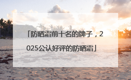 防晒霜前十名的牌子，2025公认好评的防晒霜