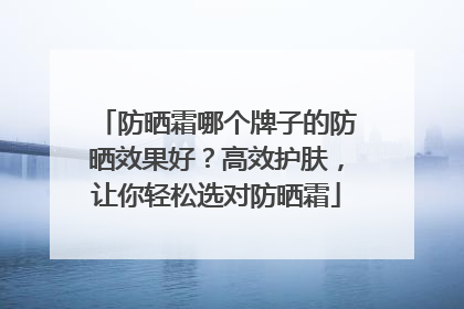 防晒霜哪个牌子的防晒效果好？高效护肤，让你轻松选对防晒霜