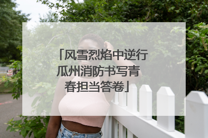 风雪烈焰中逆行 瓜州消防书写青春担当答卷