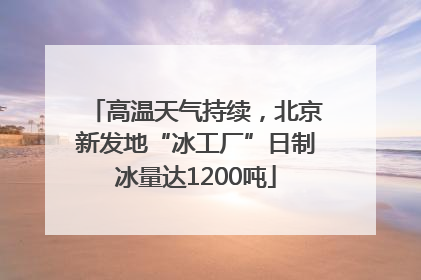 高温天气持续，北京新发地“冰工厂”日制冰量达1200吨