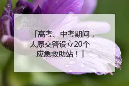 高考、中考期间，太原交警设立20个应急救助站！