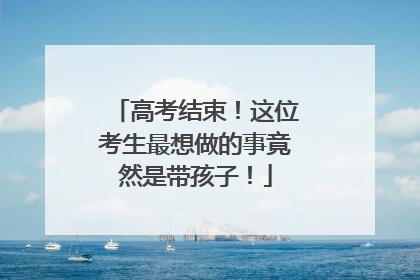 高考结束！这位考生最想做的事竟然是带孩子！