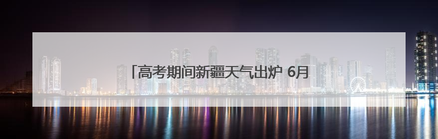 高考期间新疆天气出炉 6月7日乌鲁木齐高温将达36℃