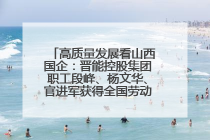 高质量发展看山西国企：晋能控股集团职工段峰、杨文华、官进军获得全国劳动模范荣誉称号