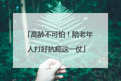 高龄不可怕！陪老年人打好抗癌这一仗
