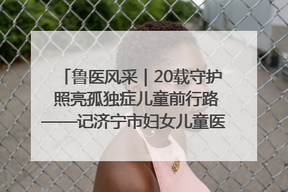 鲁医风采｜20载守护 照亮孤独症儿童前行路——记济宁市妇女儿童医院儿童康复中心主任、副主任技师赵淑珍