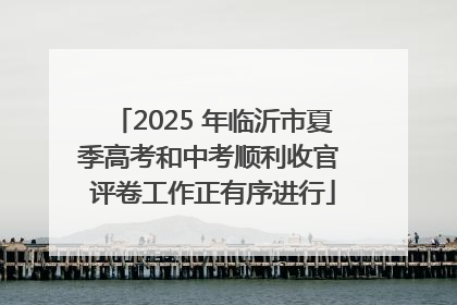 2025 年临沂市夏季高考和中考顺利收官 评卷工作正有序进行
