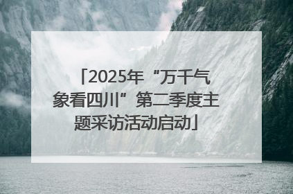 2025年“万千气象看四川”第二季度主题采访活动启动